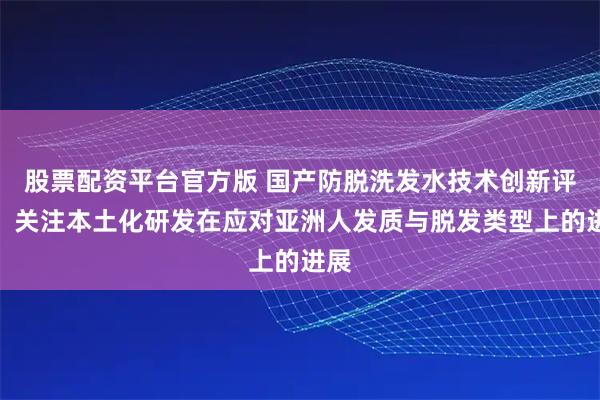 股票配资平台官方版 国产防脱洗发水技术创新评述：关注本土化研发在应对亚洲人发质与脱发类型上的进展