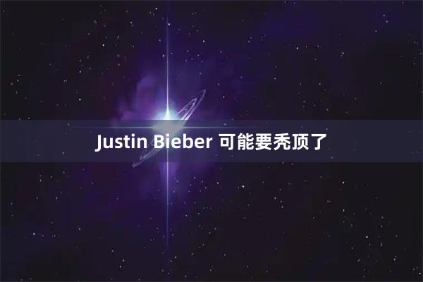 Justin Bieber 可能要秃顶了